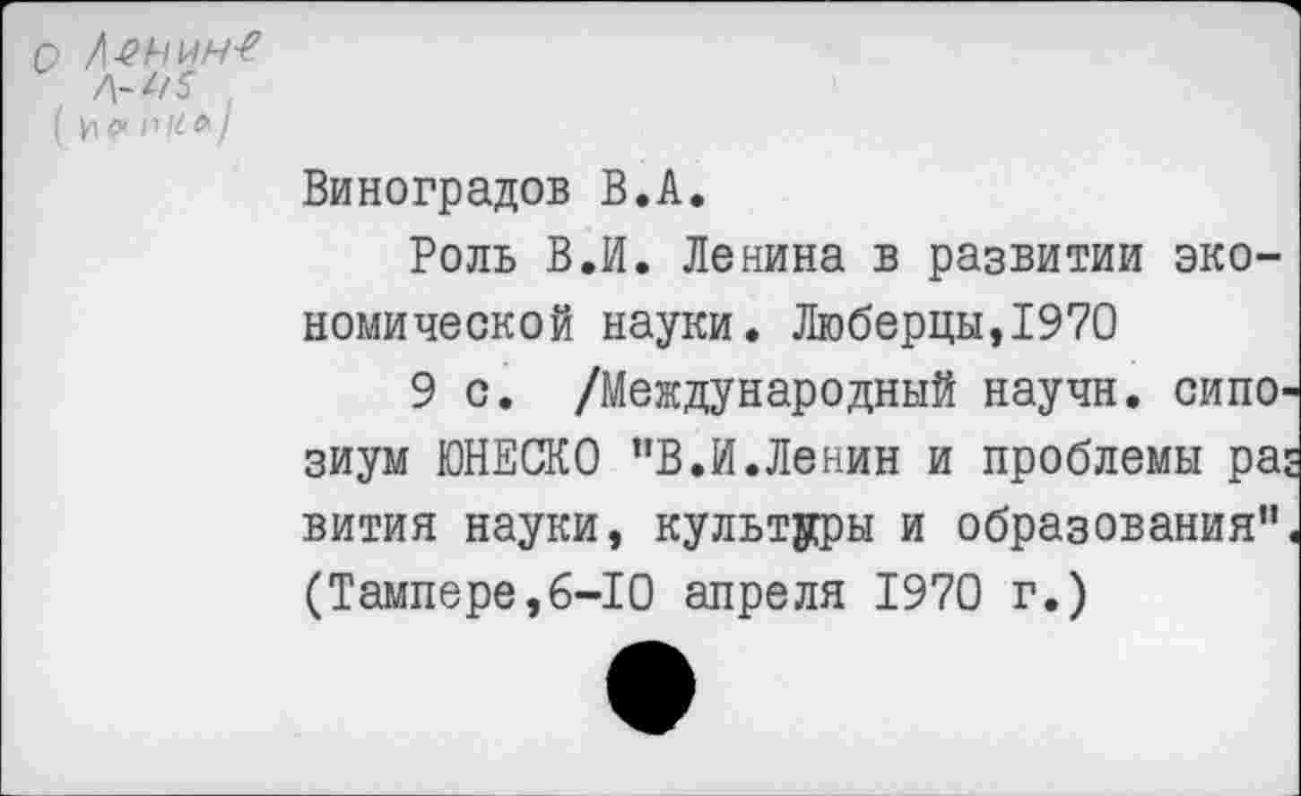 ﻿о Л-енин-е
Л-*/5
( и сх п М л /
Виноградов В.А.
Роль В.И. Ленина в развитии экономической науки. Люберцы,1970
9 с. /Международный научн. сипо-зиум ЮНЕСКО "В.И.Ленин и проблемы ра: вития науки, культуры и образования" (Тампере,6-10 апреля 1970 г.)